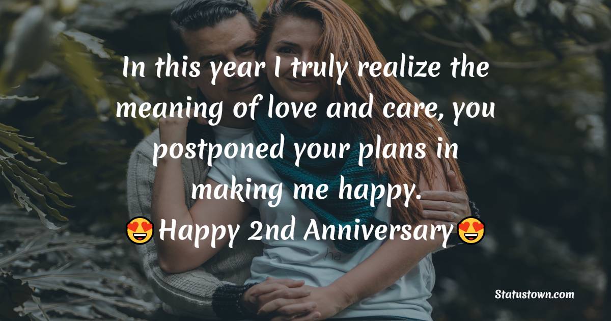In this year I truly realize the meaning of love and care, you postponed your plans in making me happy. Happy second marriage anniversary. - 2nd Anniversary Wishes for Husband