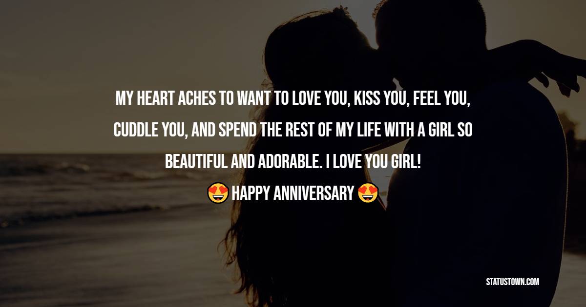 My heart aches to want to love you, kiss you, feel you, cuddle you, and spend the rest of my life with a girl so beautiful and adorable. I love you girl! - 2nd Anniversary Wishes for Wife