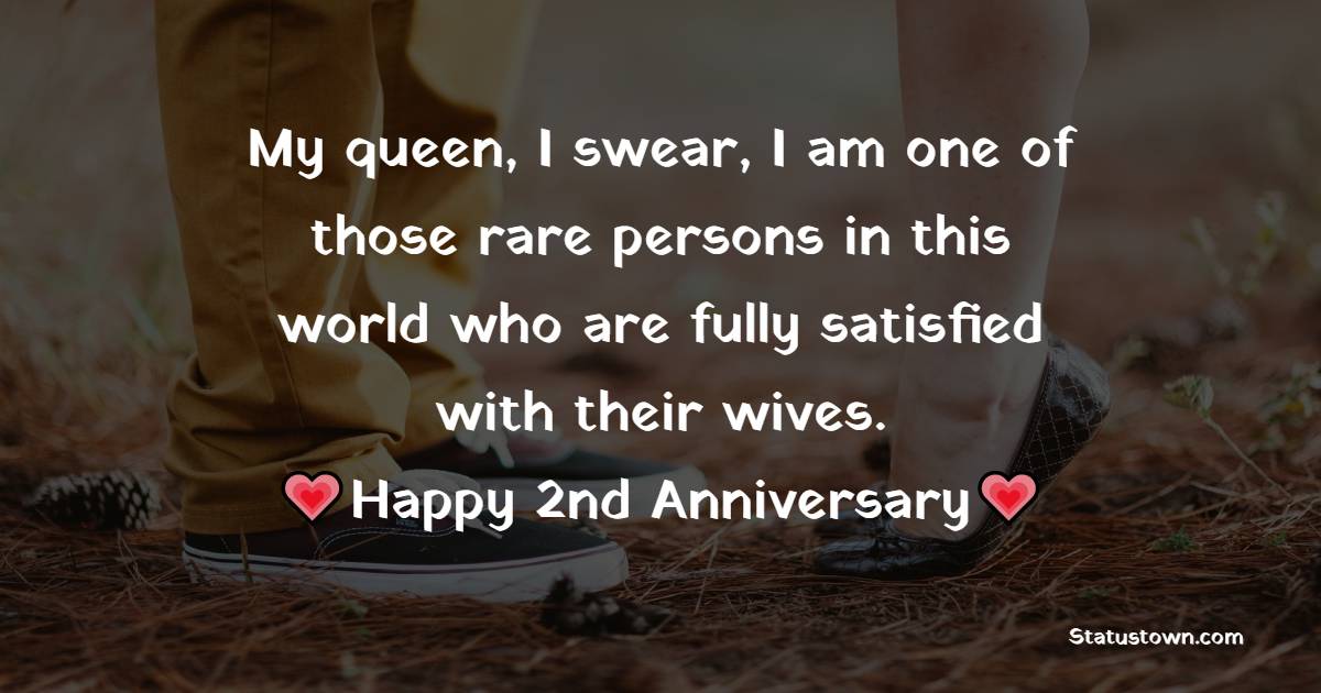 My queen, I swear, I am one of those rare persons in this world who are fully satisfied with their wives. Happy 2nd anniversary. - 2nd Anniversary Wishes for Wife