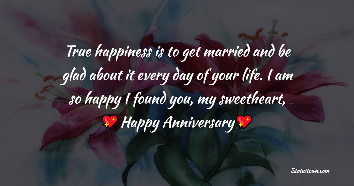 True happiness is to get married and be glad about it every day of your life. I am so happy I found you, my sweetheart, happy anniversary! - 2nd Anniversary Wishes for Wife