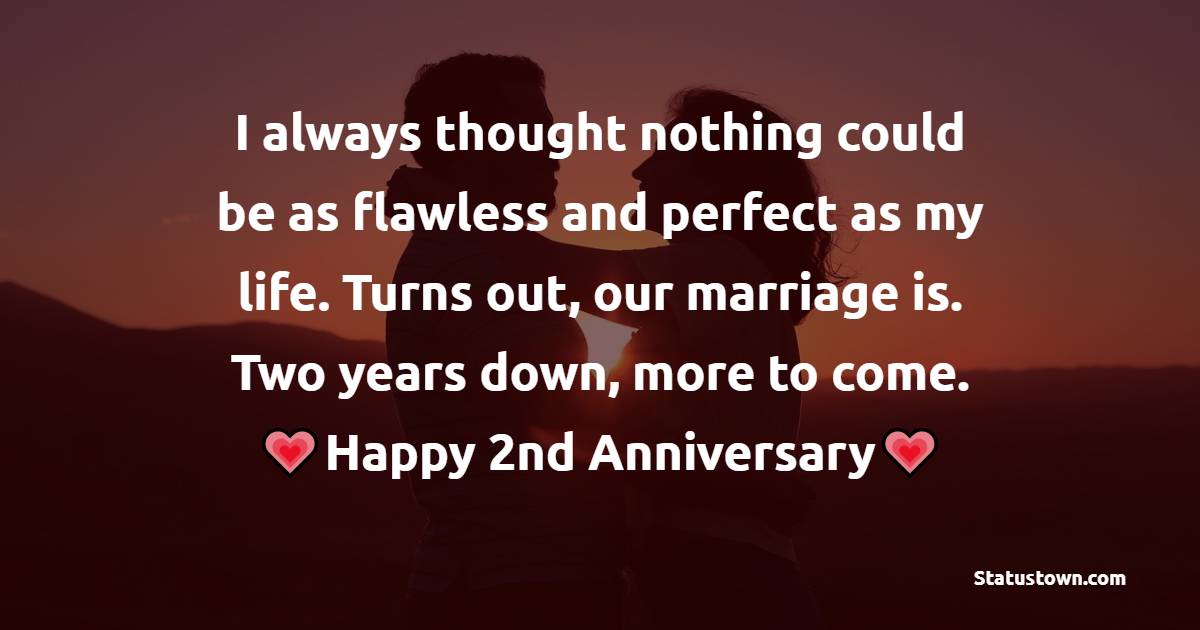 I always thought nothing could be as flawless and perfect as my life. Turns out, our marriage is. Two years down, more to come. - 2nd Anniversary Wishes for Wife