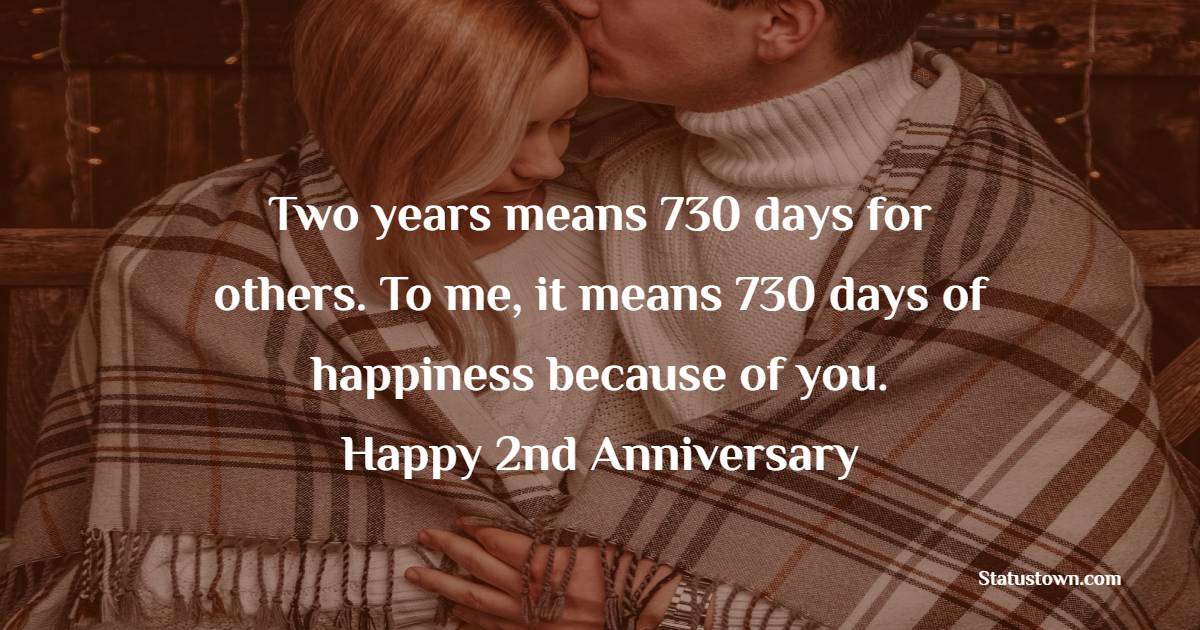 Two years means 730 days for others. To me, it means 730 days of happiness because of you. Happy 2nd Anniversary. - 2nd Relationship Anniversary Wishes for Girlfriend