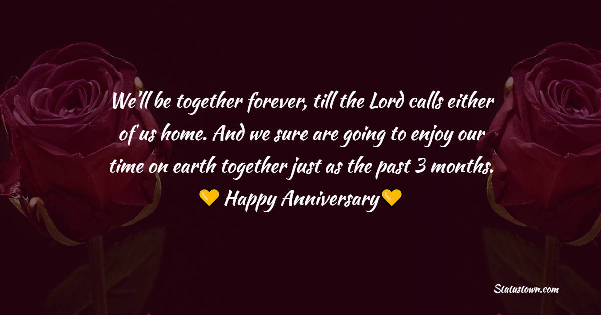 We’ll be together forever, till the Lord calls either of us home. And we sure are going to enjoy our time on earth together just as the past 3 months. Happy anniversary to  dear. - 3 month anniversary Wishes 