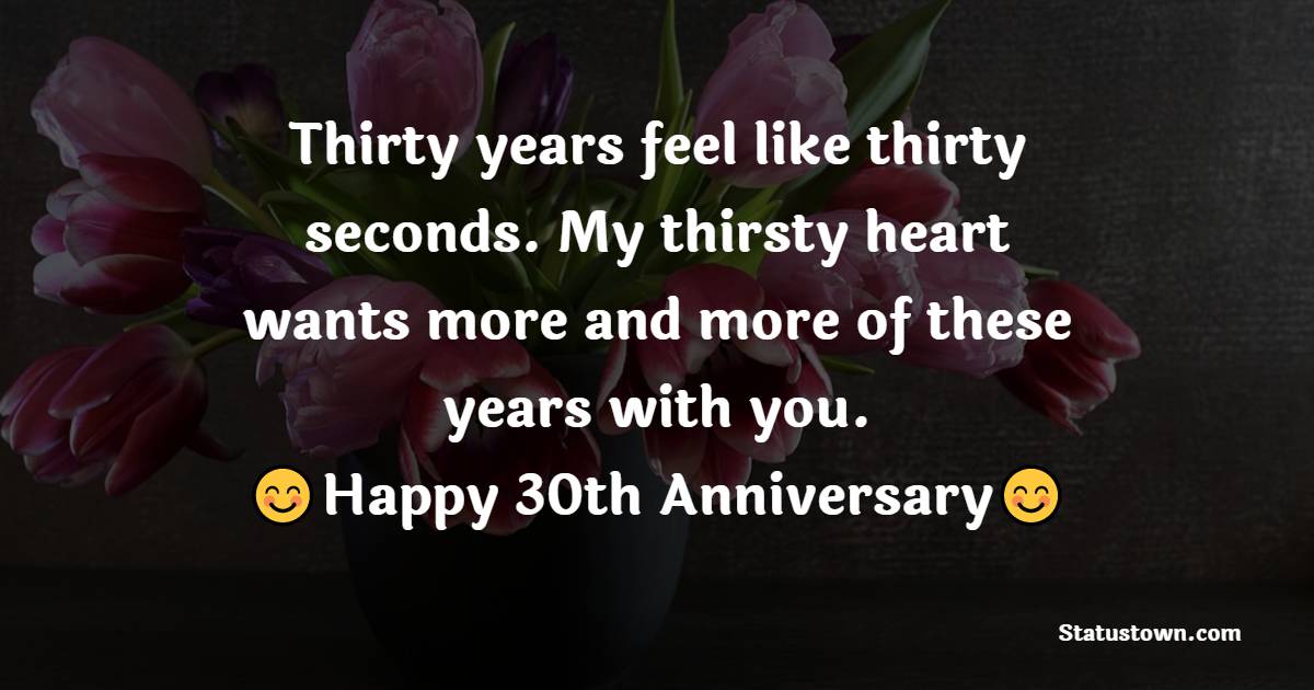 Thirty years feel like thirty seconds. My thirsty heart wants more and more of these years with you. Happy 30th wedding anniversary, dearest wife. - 30th Anniversary Wishes