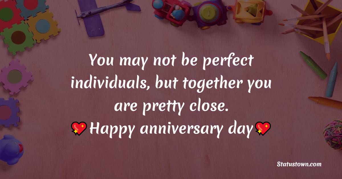 You may not be perfect individuals, but together you are pretty close. Happy anniversary day you two. - 30th Anniversary Wishes
