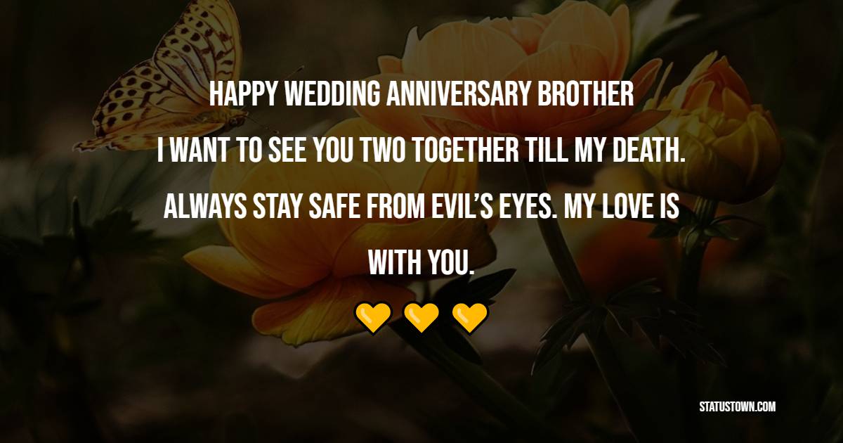 Happy wedding anniversary, brother; I want to see you two together till my death. Always stay safe from evil’s eyes. My love is with you. - 3rd Anniversary Wishes for Brother