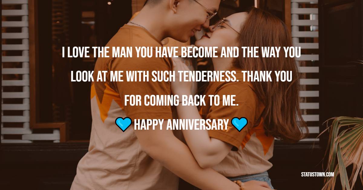 I love the man you have become and the way you look at me with such tenderness. Thank you for coming back to me. - 3rd Anniversary Wishes for Husband