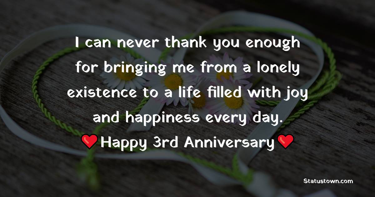 I can never thank you enough for bringing me from a lonely existence to a life filled with joy and happiness every day.   Happy 3rd Anniversary - 3rd Anniversary Wishes for Husband