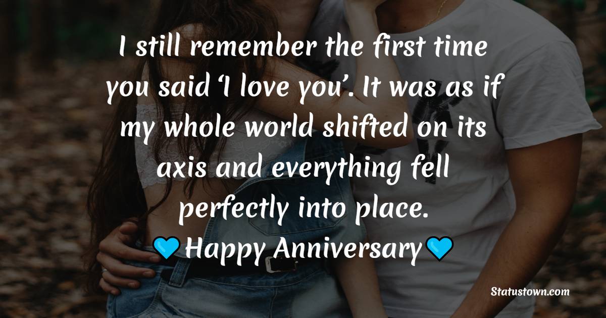 I still remember the first time you said ‘I love you’. It was as if my whole world shifted on its axis and everything fell perfectly into place. Happy anniversary