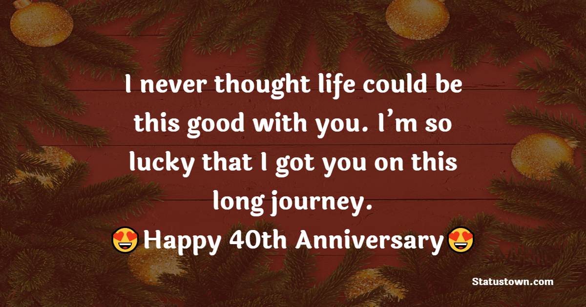 I never thought life could be this good with you. I’m so lucky that I got you on this long journey. Happy 40th anniversary, my love. - 40th Anniversary Wishes