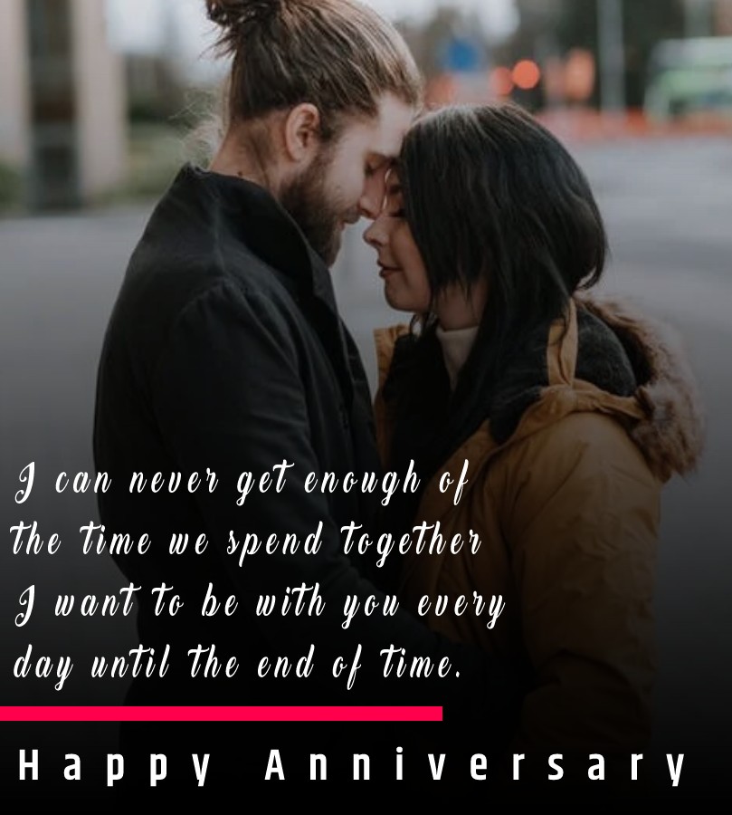 I can never get enough of the time we spend together. I want to be with you every day until the end of time. Happy 4th anniversary. - 4th Anniversary Wishes
