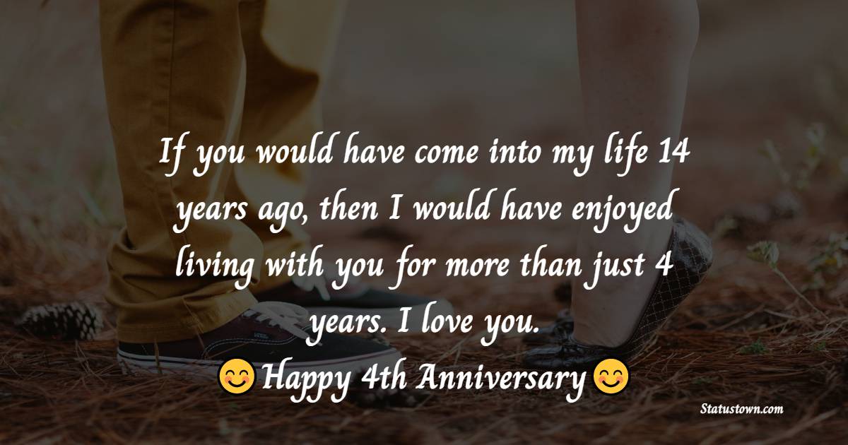 If you would have come into my life 14 years ago, then I would have enjoyed living with you for more than just 4 years. I love you. - 4th Anniversary wishes for Husband