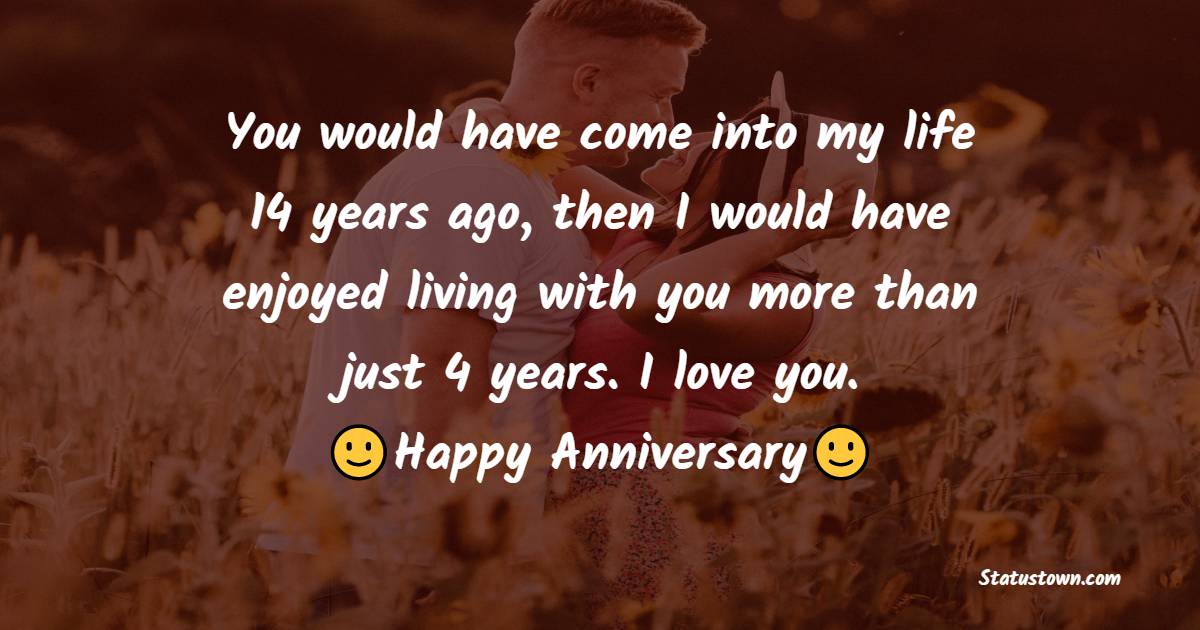You would have come into my life 14 years ago, then I would have enjoyed living with you more than just 4 years. I love you. - 4th Anniversary wishes for Husband