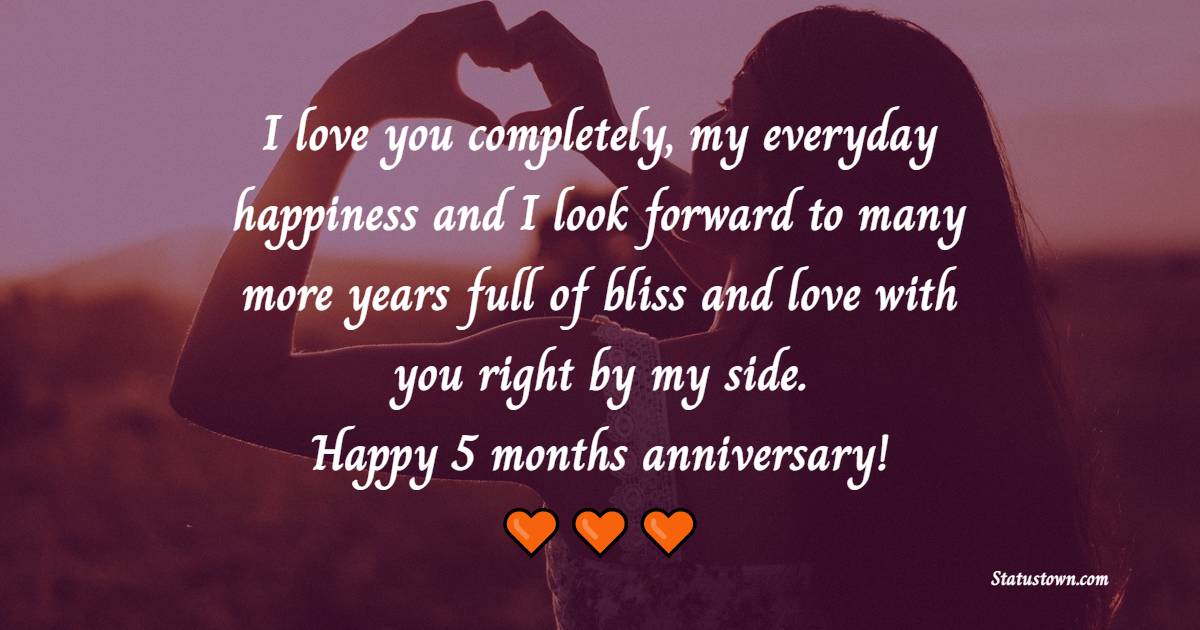 I love you completely, my everyday happiness and I look forward to many more years full of bliss and love with you right by my side. Happy 5 months anniversary! - 5 Months Anniversary Wishes