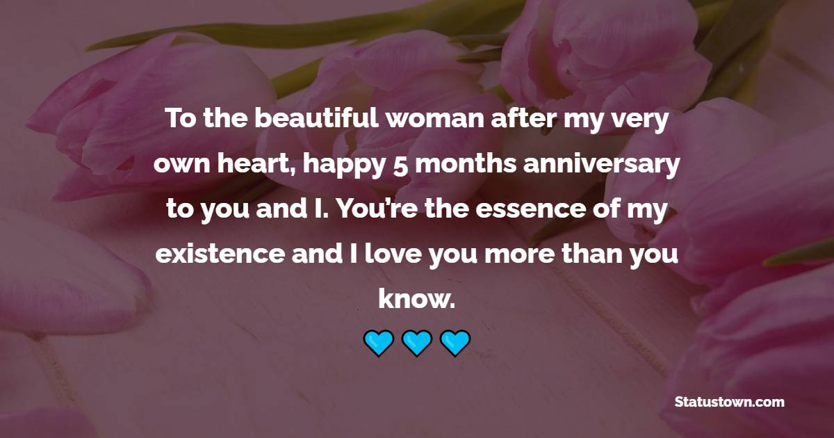 To the beautiful woman after my very own heart; happy 5 months anniversary to you and I. You’re the essence of my existence and I love you more than you know. - 5 Months Anniversary Wishes