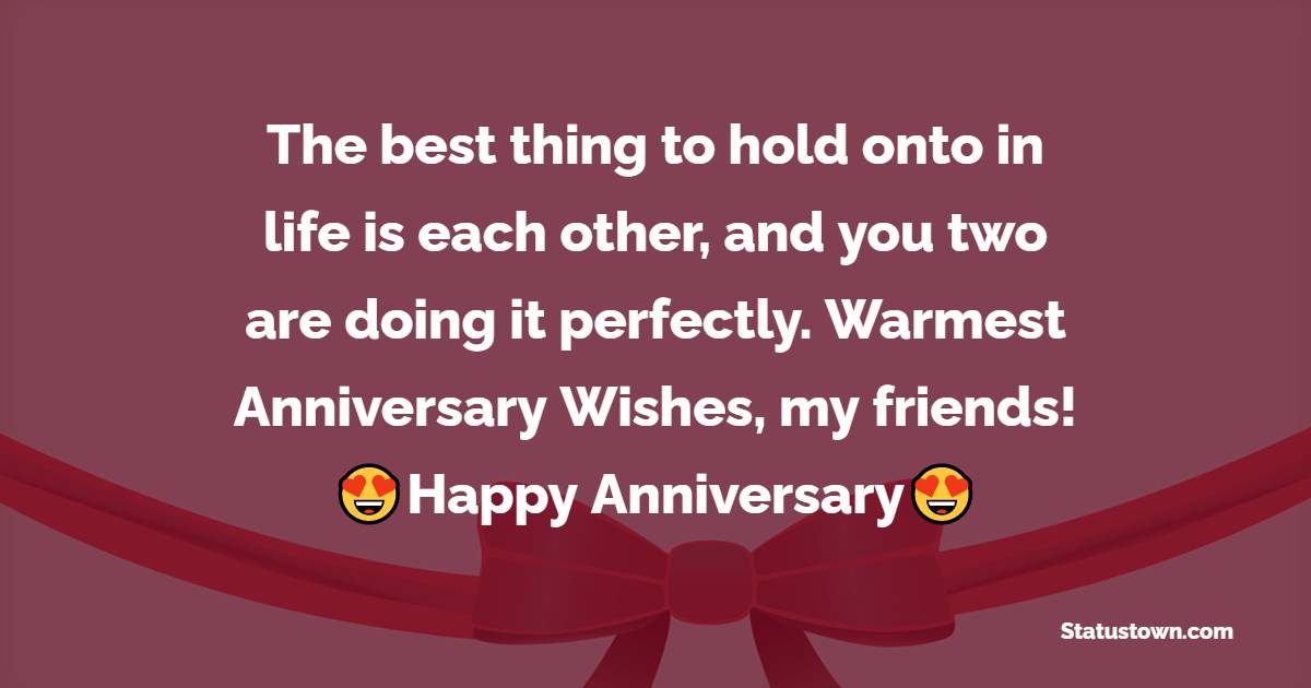 The best thing to hold onto in life is each other, and you two are doing it perfectly. Warmest Anniversary Wishes, my friends! - 50th Anniversary Wishes 