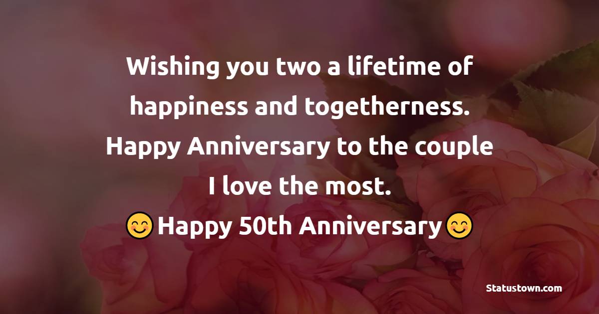 Wishing you two a lifetime of happiness and togetherness. Happy Anniversary to the couple I love the most. - 50th Anniversary Wishes 