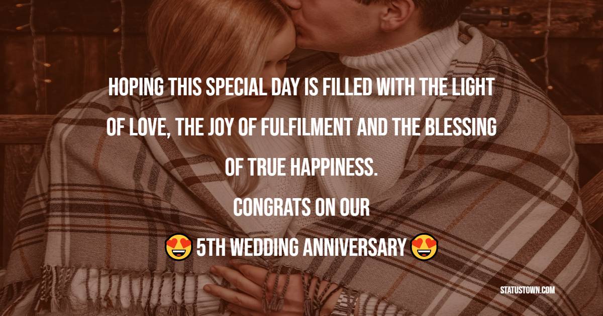 Hoping this special day is filled with the light of love, the joy of fulfillment and the blessing of true happiness. Congrats on our 5th wedding anniversary. - 5th Anniversary Wishes