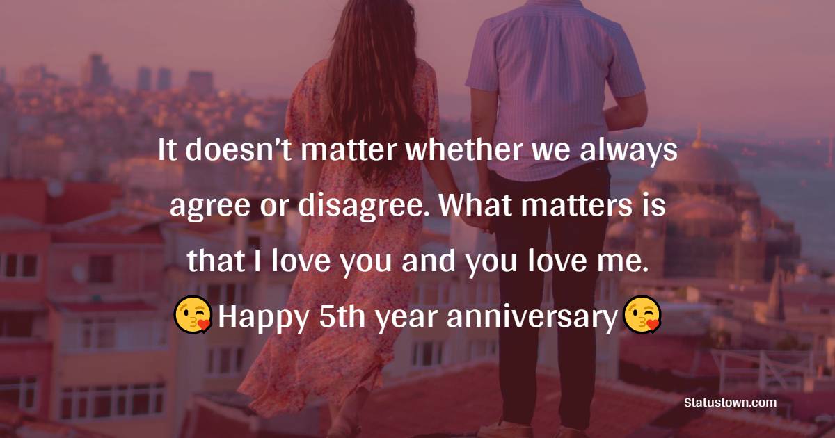 It doesn’t matter whether we always agree or disagree. What matters is that I love you and you love me. Happy 5th year anniversary. - 5th Anniversary Wishes