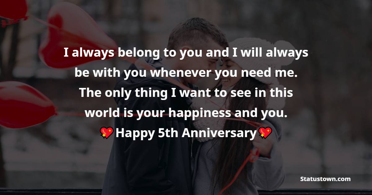 I always belong to you and I will always be with you whenever you need me. The only thing I want to see in this world is your happiness and you. - 5th Anniversary Wishes for Husband