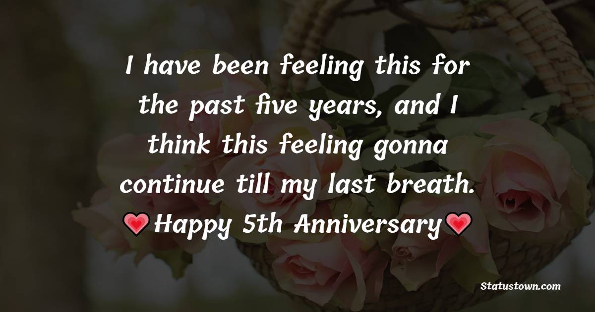 I have been feeling this for the past five years, and I think this feeling gonna continue till my last breath. Happy 5th anniversary. - 5th Anniversary Wishes for Wife