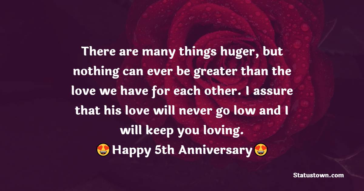 There are many things huger, but nothing can ever be greater than the love we have for each other. I assure that his love will never go low and I will keep you loving. - 5th Anniversary Wishes for Wife