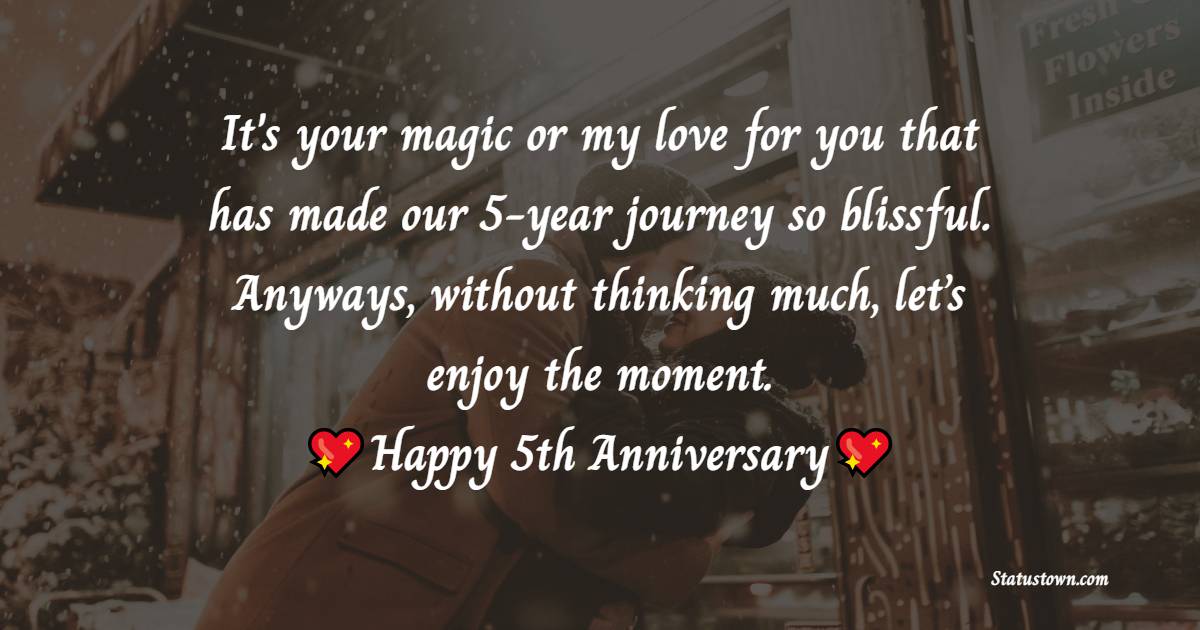 It's your magic or my love for you that has made our 5-year journey so blissful. Anyways, without thinking much, let’s enjoy the moment. - 5th Anniversary Wishes for Wife