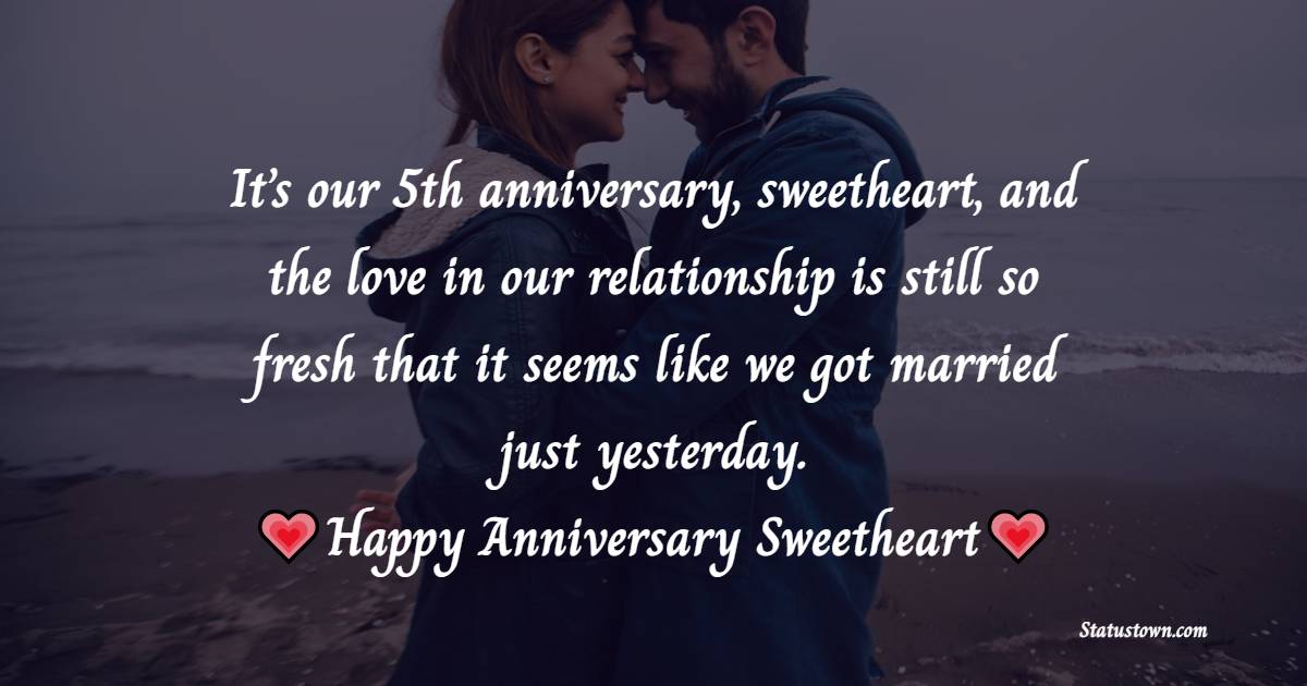It’s our 5th anniversary, sweetheart, and the love in our relationship is still so fresh that it seems like we got married just yesterday. Happy Anniversary sweetheart. - 5th Anniversary Wishes for Wife