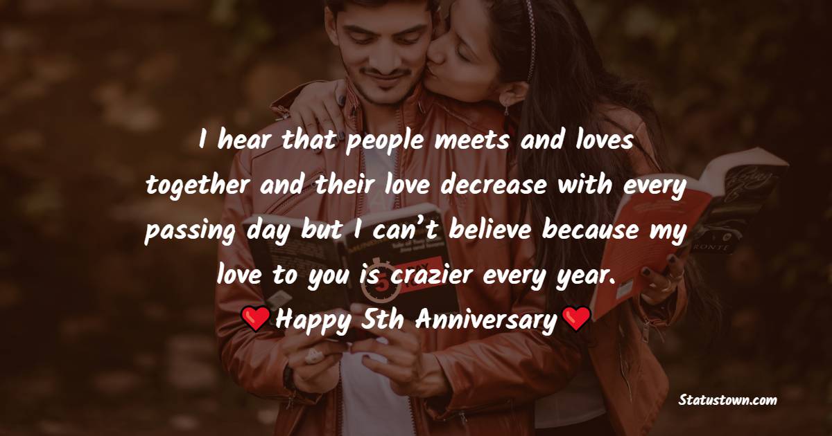 I hear that people meets and loves together and their love decrease with every passing day but I can’t believe because my love to you is crazier every year. - 5th Anniversary Wishes for Wife