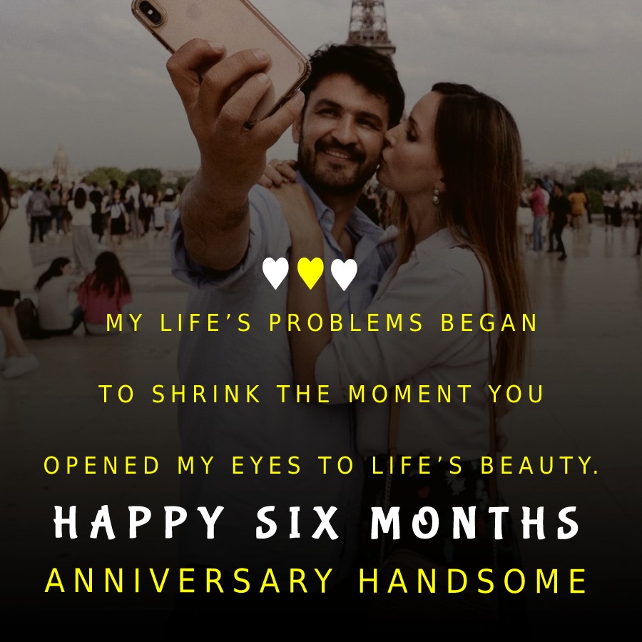 My life’s problems began to shrink the moment you opened my eyes to life’s beauty. Happy six months anniversary, handsome. - 6 month anniversary Wishes 