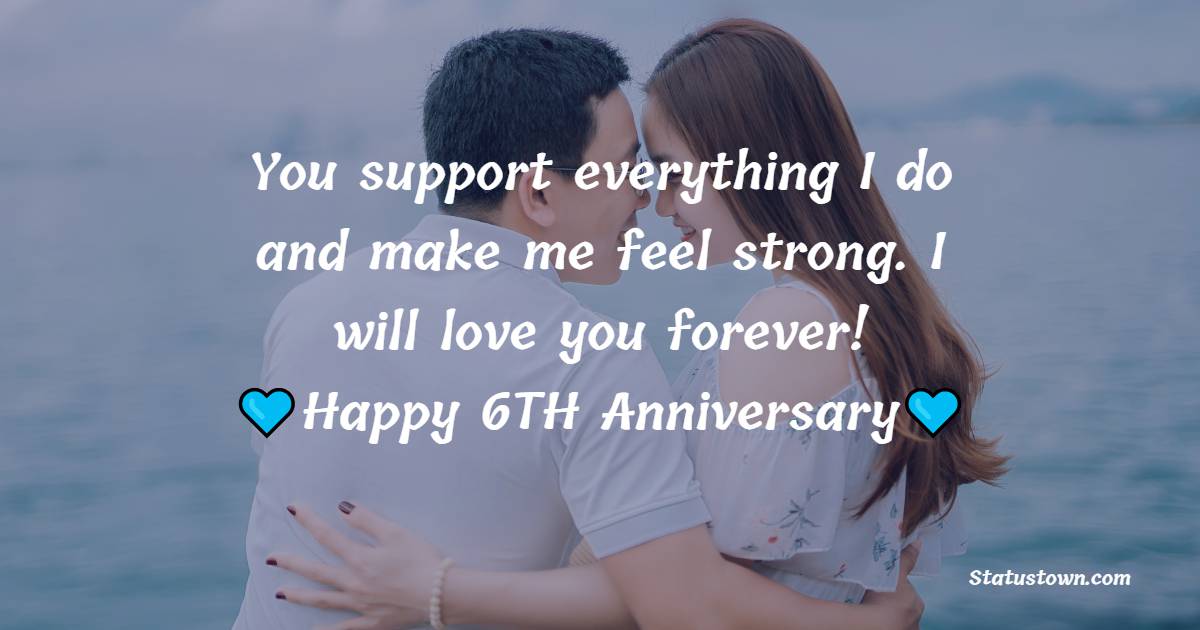 You support everything I do and make me feel strong. I will love you forever! Happy Anniversary - 6th Anniversary Wishes for Husband