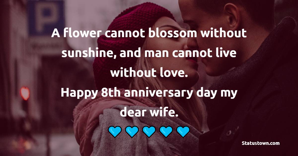 A flower cannot blossom without sunshine, and man cannot live without love. Happy 8th anniversary day my dear wife. - 8th Anniversary Wishes