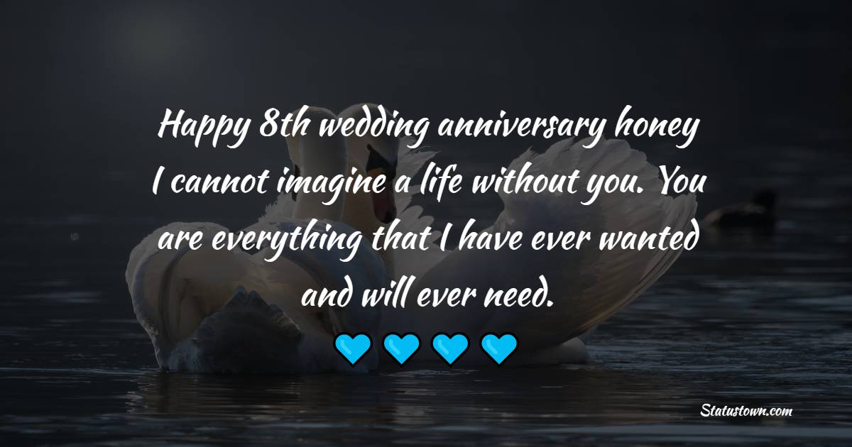 Happy 8th wedding anniversary, honey. I cannot imagine a life without you. You are everything that I have ever wanted and will ever need. - 8th Anniversary Wishes