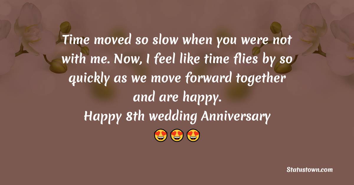 Time moved so slow when you were not with me. Now, I feel like time flies by so quickly as we move forward together and are happy. Happy 8th wedding anniversary - 8th Anniversary Wishes