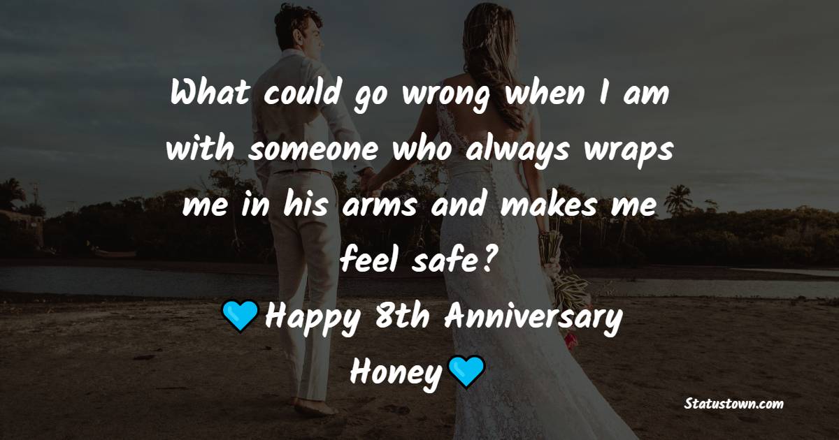 What could go wrong when I am with someone who always wraps me in his arms and makes me feel safe? Happy 8th anniversary, honey - 8th Anniversary Wishes