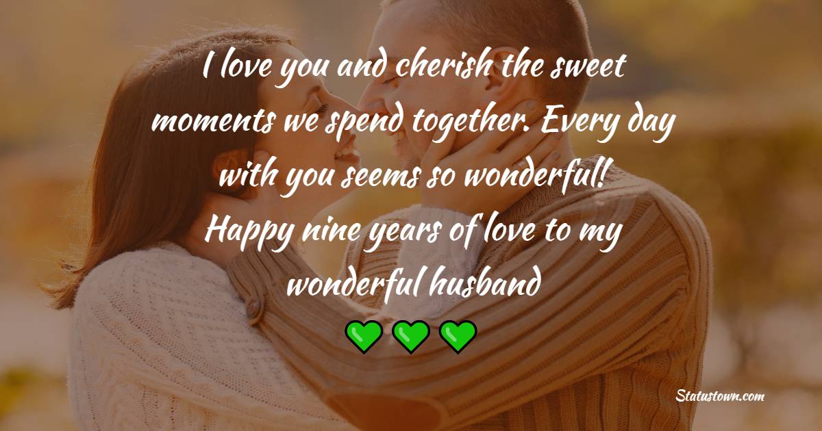 I love you and cherish the sweet moments we spend together. Every day with you seems so wonderful! Happy nine years of love to my wonderful husband. - 9th Anniversary Messages