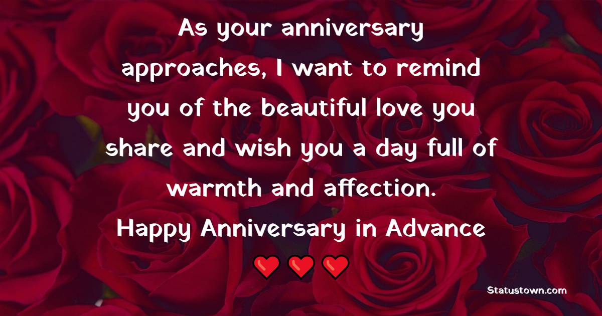 As your anniversary approaches, I want to remind you of the beautiful love you share and wish you a day full of warmth and affection. Happy anniversary in advance! - Advance Anniversary Wishes
