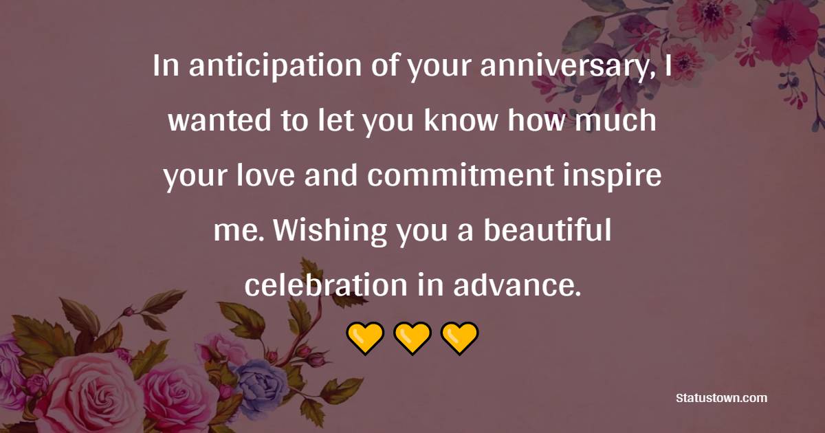 In anticipation of your anniversary, I wanted to let you know how much your love and commitment inspire me. Wishing you a beautiful celebration in advance. - Advance Anniversary Wishes