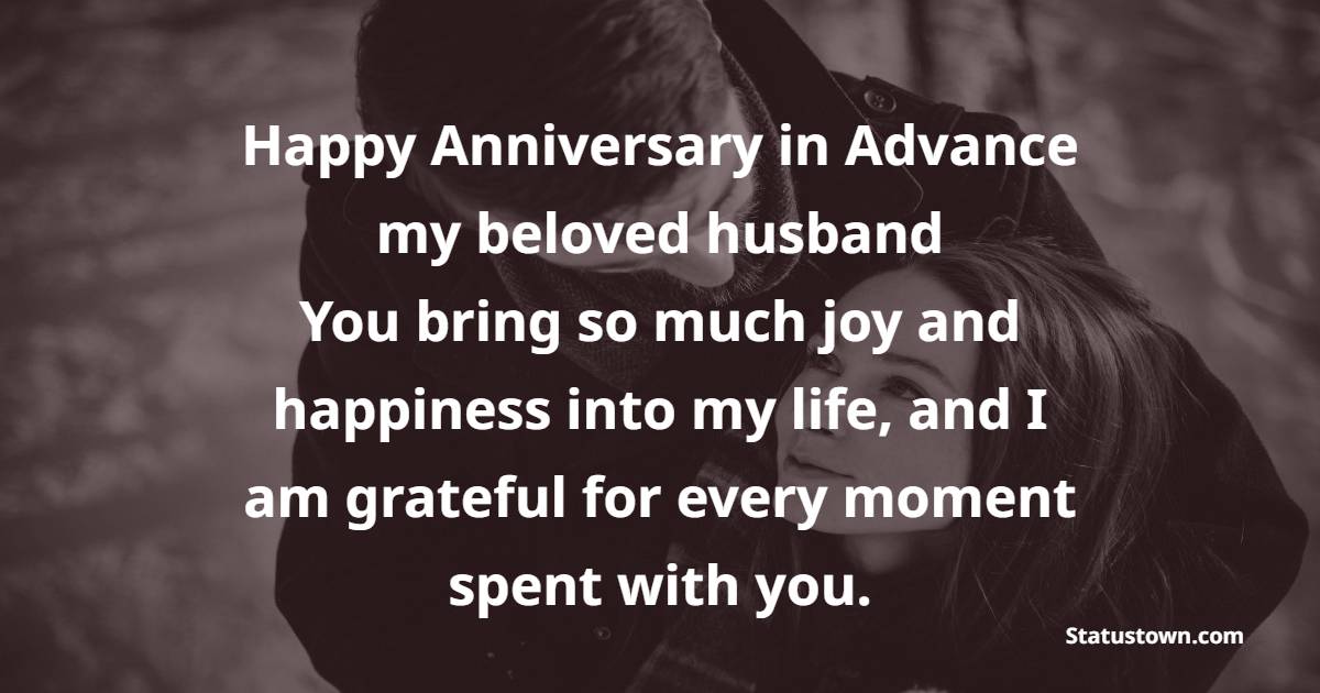 Happy anniversary in advance, my beloved husband! You bring so much joy and happiness into my life, and I am grateful for every moment spent with you. - Advance Anniversary wishes for Husband