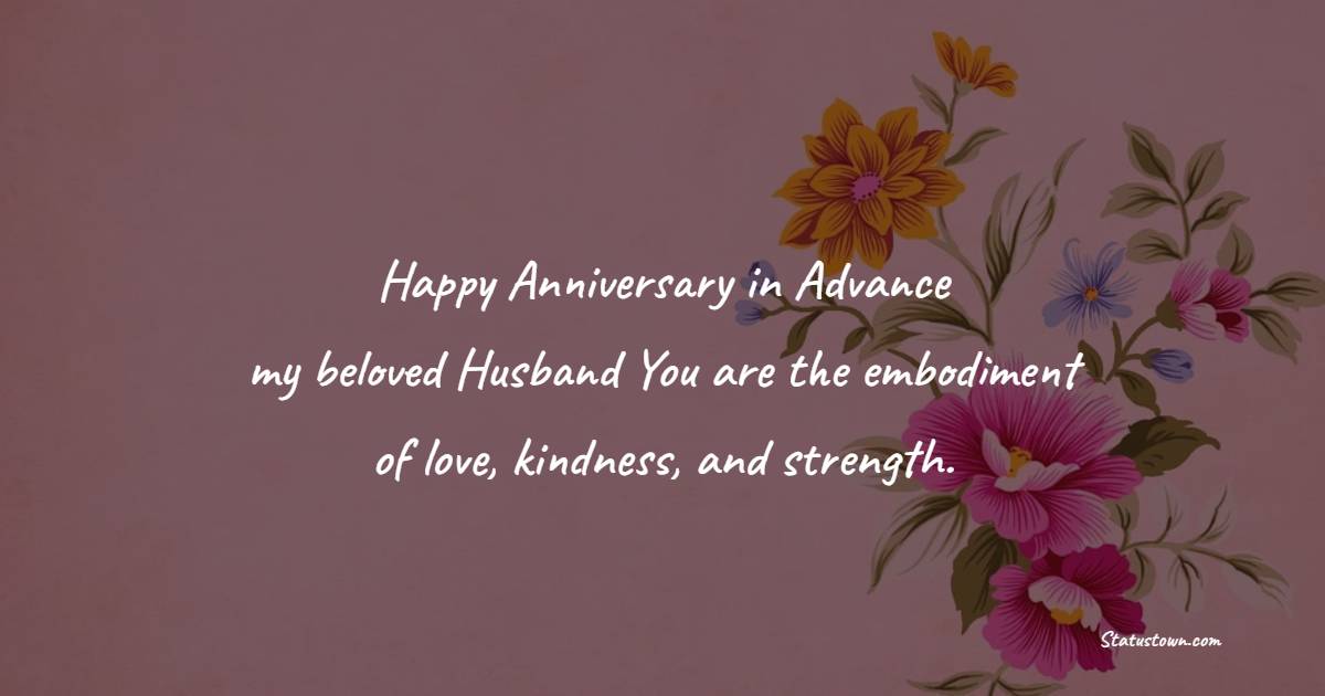 Happy anniversary in advance, my beloved husband! You are the embodiment of love, kindness, and strength. - Advance Anniversary wishes for Husband