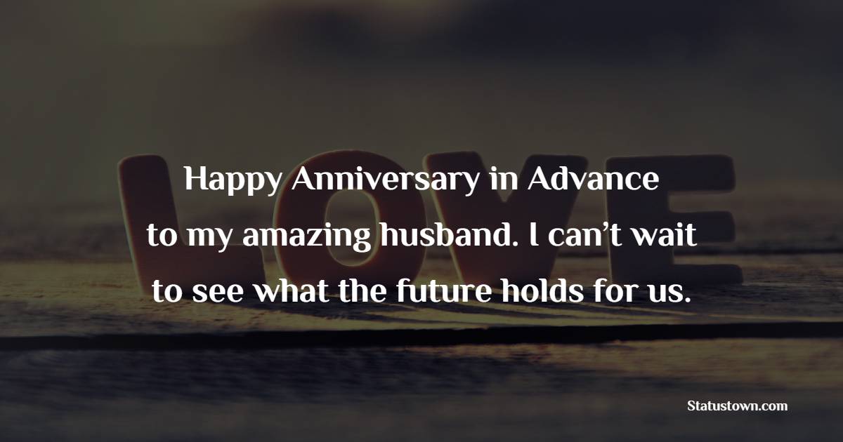 Happy anniversary in advance to my amazing husband. I can’t wait to see what the future holds for us. - Advance Anniversary wishes for Husband