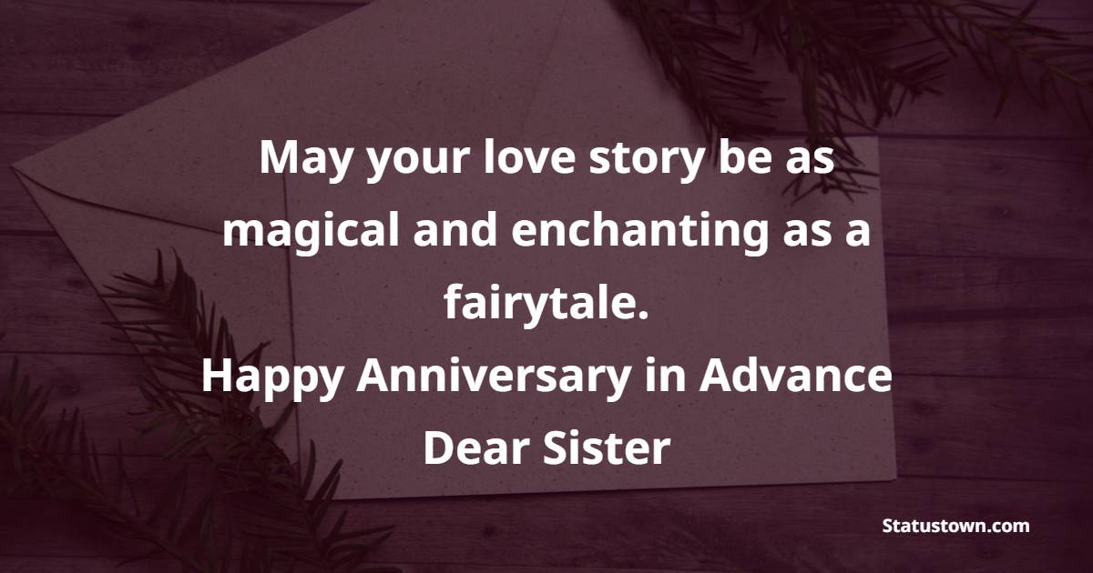 May your love story be as magical and enchanting as a fairytale. Happy anniversary in advance, dear sister! - Advance Anniversary wishes for Sister