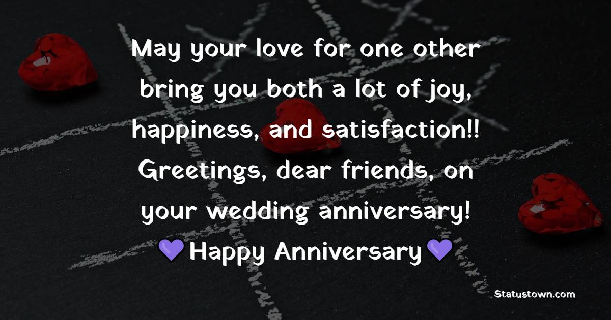 May your love for one other bring you both a lot of joy, happiness, and satisfaction!! Greetings, dear friends, on your wedding anniversary!