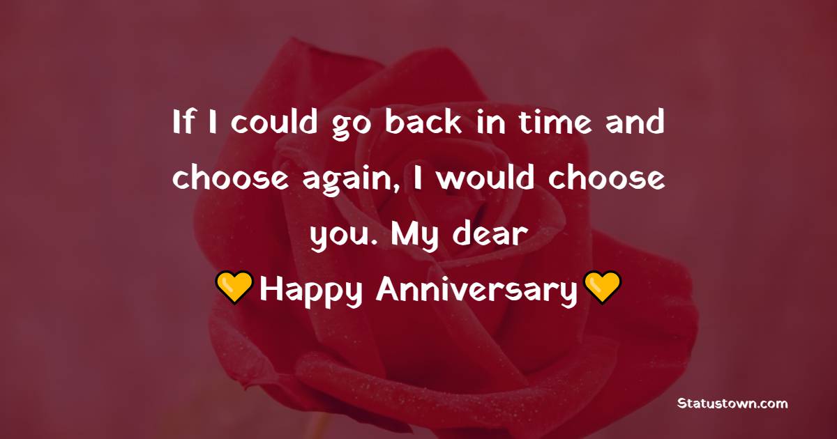 If I could go back in time and choose again, I would choose you. My dear, happy anniversary. - Anniversary Wishes For Friends