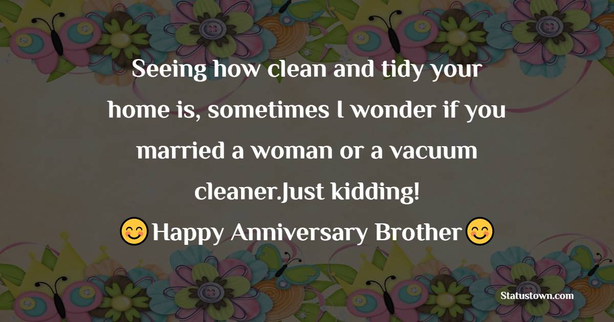 Seeing how clean and tidy your home is, sometimes I wonder if you married a woman or a vacuum cleaner.Just kidding! Happy Anniversary, brother! - Anniversary Wishes for Brother