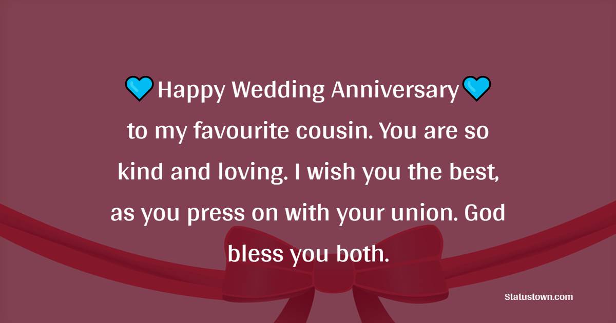 Happy wedding anniversary to my favourite cousin. You are so kind and loving. I wish you the best, as you press on with your union. God bless you both. - Anniversary Wishes for Cousin