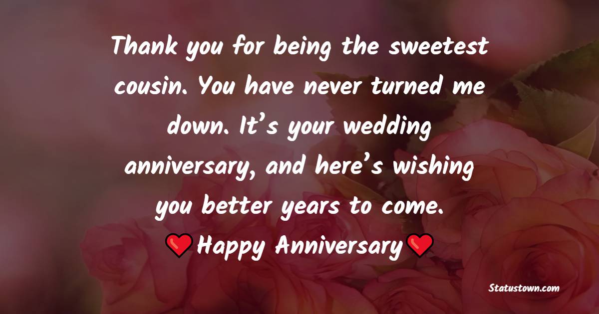 Thank you for being the sweetest cousin. You have never turned me down. It’s your wedding anniversary, and here’s wishing you better years to come. Happy anniversary. - Anniversary Wishes for Cousin