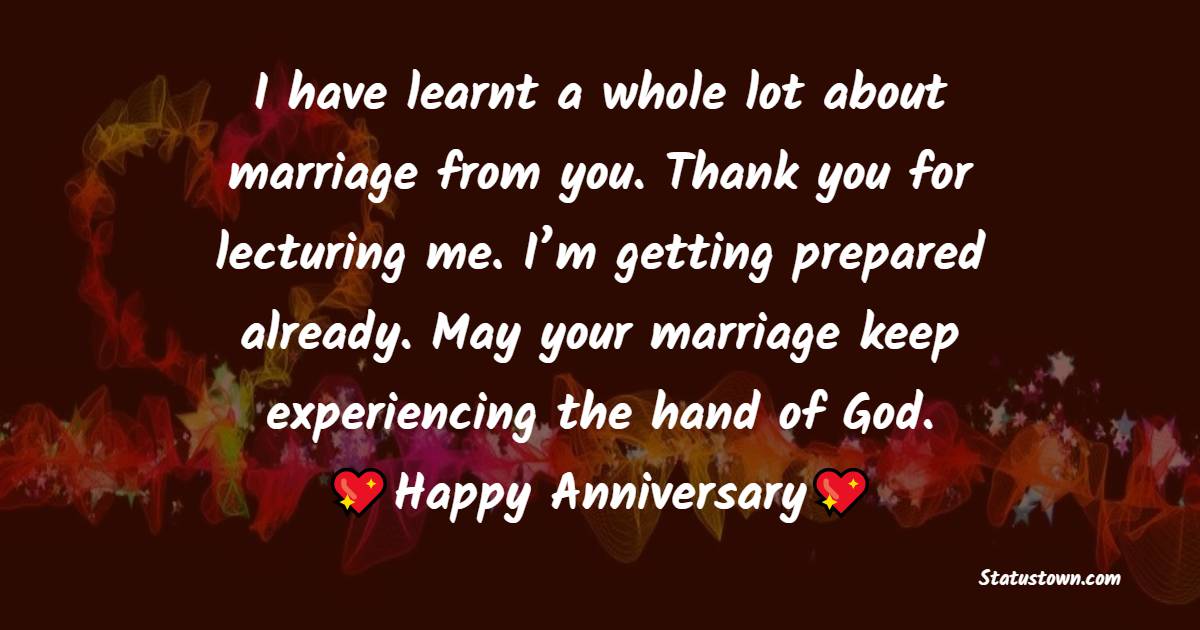 I have learnt a whole lot about marriage from you. Thank you for lecturing me. I’m getting prepared already. May your marriage keep experiencing the hand of God. Happy anniversary. - Anniversary Wishes for Cousin