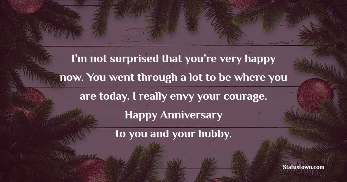 I’m not surprised that you’re very happy now. You went through a lot to be where you are today. I really envy your courage. Happy anniversary to you and your hubby. - Anniversary Wishes for Cousin Brother