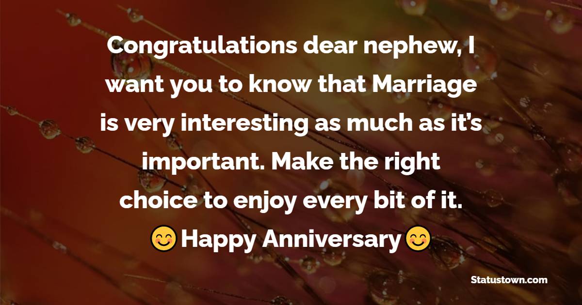 Congratulations dear nephew, I want you to know that Marriage is very interesting as much as it’s important. Make the right choice to enjoy every bit of it. - Anniversary Wishes for Nephew